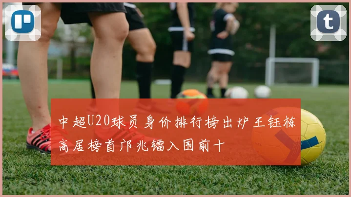 中超U20球员身价排行榜出炉王钰栋高居榜首邝兆镭入围前十