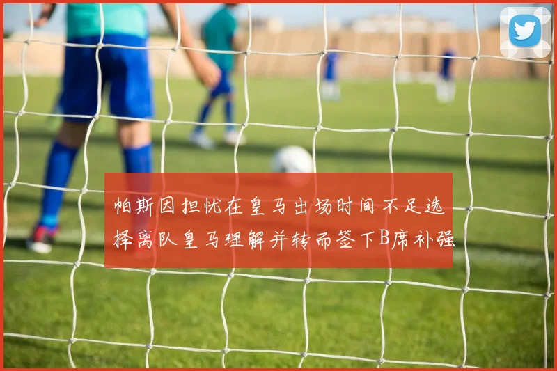 帕斯因担忧在皇马出场时间不足选择离队皇马理解并转而签下B席补强阵容