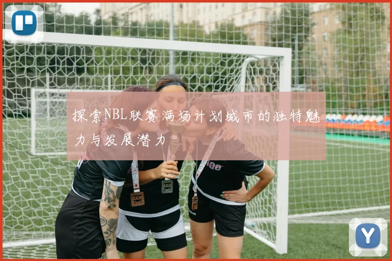 探索NBL联赛满场计划城市的独特魅力与发展潜力