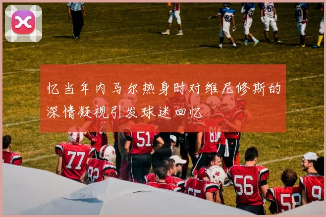 忆当年内马尔热身时对维尼修斯的深情凝视引发球迷回忆