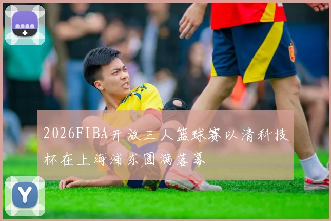 2026FIBA开放三人篮球赛以清科技杯在上海浦东圆满落幕