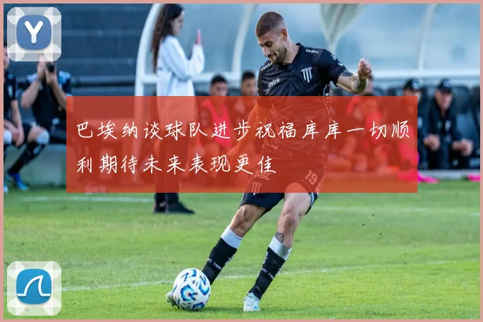 巴埃纳谈球队进步祝福库库一切顺利期待未来表现更佳